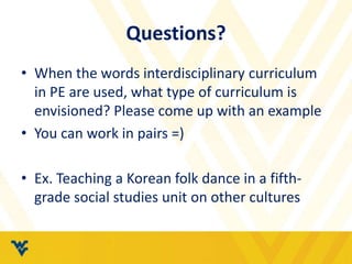 Questions? 
• When the words interdisciplinary curriculum 
in PE are used, what type of curriculum is 
envisioned? Please come up with an example 
• You can work in pairs =) 
• Ex. Teaching a Korean folk dance in a fifth-grade 
social studies unit on other cultures 
