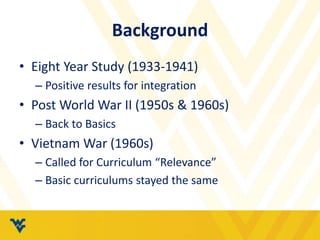 Background 
• Eight Year Study (1933-1941) 
– Positive results for integration 
• Post World War II (1950s & 1960s) 
– Back to Basics 
• Vietnam War (1960s) 
– Called for Curriculum “Relevance” 
– Basic curriculums stayed the same 
 