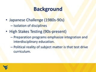 Background 
• Japanese Challenge (1980s-90s) 
– Isolation of disciplines 
• High Stakes Testing (90s-present) 
– Preparation programs emphasize integration and 
interdisciplinary education. 
– Political reality of subject matter is that test drive 
curriculum. 
 