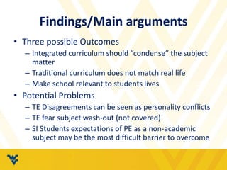 Findings/Main arguments 
• Three possible Outcomes 
– Integrated curriculum should “condense” the subject 
matter 
– Traditional curriculum does not match real life 
– Make school relevant to students lives 
• Potential Problems 
– TE Disagreements can be seen as personality conflicts 
– TE fear subject wash-out (not covered) 
– SI Students expectations of PE as a non-academic 
subject may be the most difficult barrier to overcome 
 