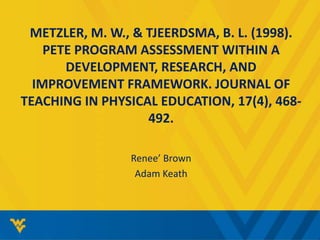 METZLER, M. W., & TJEERDSMA, B. L. (1998). 
PETE PROGRAM ASSESSMENT WITHIN A 
DEVELOPMENT, RESEARCH, AND 
IMPROVEMENT FRAMEWORK. JOURNAL OF 
TEACHING IN PHYSICAL EDUCATION, 17(4), 468- 
492. 
Renee’ Brown 
Adam Keath 
 