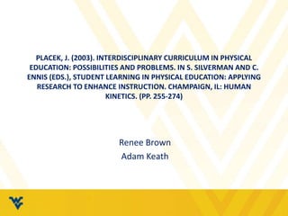 PLACEK, J. (2003). INTERDISCIPLINARY CURRICULUM IN PHYSICAL 
EDUCATION: POSSIBILITIES AND PROBLEMS. IN S. SILVERMAN AND C. 
ENNIS (EDS.), STUDENT LEARNING IN PHYSICAL EDUCATION: APPLYING 
RESEARCH TO ENHANCE INSTRUCTION. CHAMPAIGN, IL: HUMAN 
KINETICS. (PP. 255-274) 
Renee Brown 
Adam Keath 
 