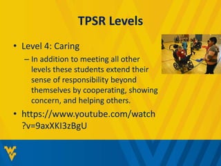 TPSR Levels 
• Level 4: Caring 
– In addition to meeting all other 
levels these students extend their 
sense of responsibility beyond 
themselves by cooperating, showing 
concern, and helping others. 
• https://www.youtube.com/watch 
?v=9axXKI3zBgU 
 