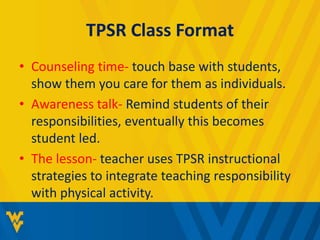 TPSR Class Format 
• Counseling time- touch base with students, 
show them you care for them as individuals. 
• Awareness talk- Remind students of their 
responsibilities, eventually this becomes 
student led. 
• The lesson- teacher uses TPSR instructional 
strategies to integrate teaching responsibility 
with physical activity. 
 