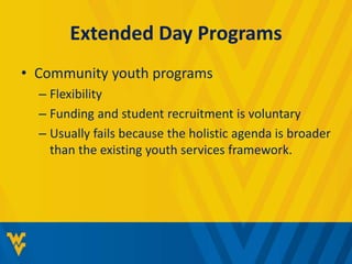 Extended Day Programs 
• Community youth programs 
– Flexibility 
– Funding and student recruitment is voluntary 
– Usually fails because the holistic agenda is broader 
than the existing youth services framework. 
 