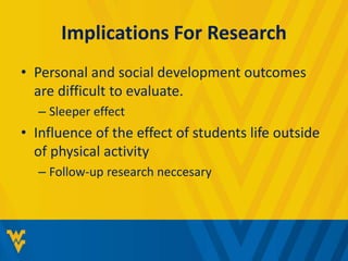 Implications For Research 
• Personal and social development outcomes 
are difficult to evaluate. 
– Sleeper effect 
• Influence of the effect of students life outside 
of physical activity 
– Follow-up research neccesary 
 