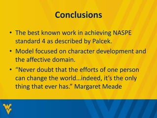Conclusions 
• The best known work in achieving NASPE 
standard 4 as described by Palcek. 
• Model focused on character development and 
the affective domain. 
• “Never doubt that the efforts of one person 
can change the world…indeed, it’s the only 
thing that ever has.” Margaret Meade 
