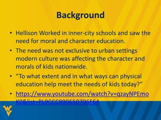 Background 
• Hellison Worked in inner-city schools and saw the 
need for moral and character education. 
• The need was not exclusive to urban settings 
modern culture was affecting the character and 
morals of kids nationwide. 
• “To what extent and in what ways can physical 
education help meet the needs of kids today?” 
• https://www.youtube.com/watch?v=qzayNPEmo 
K0&list=PL9CCC890650706F6A 
 