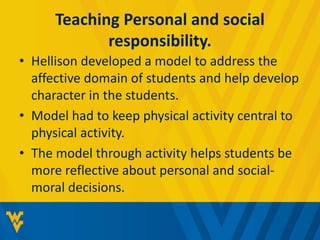 Teaching Personal and social 
responsibility. 
• Hellison developed a model to address the 
affective domain of students and help develop 
character in the students. 
• Model had to keep physical activity central to 
physical activity. 
• The model through activity helps students be 
more reflective about personal and social-moral 
decisions. 
 