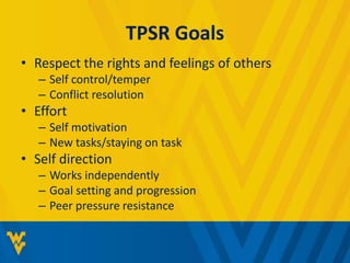 TPSR Goals 
• Respect the rights and feelings of others 
– Self control/temper 
– Conflict resolution 
• Effort 
– Self motivation 
– New tasks/staying on task 
• Self direction 
– Works independently 
– Goal setting and progression 
– Peer pressure resistance 
 