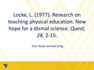 Locke, L. (1977). Research on
teaching physical education: New
hope for a dismal science. Quest,
28, 2-15.
Tyler Goad and Karl Zang
 