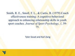 Smith, R. E., Smoll, F. L., & Curtis, B. (1979) Coach 
effectiveness training: A cognitive-behavioral 
approach to enhancing relationship skills in youth 
sport coaches. Journal of Sport Psychology, 1, 59- 
75. 
Tyler Goad and Karl Zang 
 