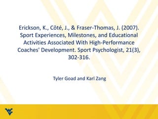 Erickson, K., Côté, J., & Fraser-Thomas, J. (2007). 
Sport Experiences, Milestones, and Educational 
Activities Associated With High-Performance 
Coaches' Development. Sport Psychologist, 21(3), 
302-316. 
Tyler Goad and Karl Zang 
 