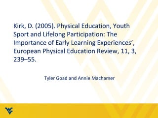 Kirk, D. (2005). Physical Education, Youth 
Sport and Lifelong Participation: The 
Importance of Early Learning Experiences’, 
European Physical Education Review, 11, 3, 
239–55. 
Tyler Goad and Annie Machamer 
 