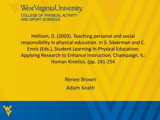 Hellison, D. (2003). Teaching personal and social 
responsibility in physical education. In S. Silverman and C. 
Ennis (Eds.), Student Learning In Physical Education: 
Applying Research to Enhance Instruction. Champaign, IL: 
Human Kinetics. (pp. 241-254 
Renee Brown 
Adam Keath 
 