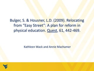 Bulger, S. & Housner, L.D. (2009). Relocating 
from “Easy Street”: A plan for reform in 
physical education. Quest, 61, 442-469. 
Kathleen Wack and Annie Machamer 
 