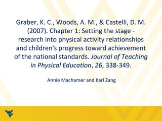 Graber, K. C., Woods, A. M., & Castelli, D. M. 
(2007). Chapter 1: Setting the stage - 
research into physical activity relationships 
and children's progress toward achievement 
of the national standards. Journal of Teaching 
in Physical Education, 26, 338-349. 
Annie Machamer and Karl Zang 
 