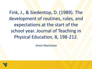Fink, J., & Siedentop, D. (1989). The 
development of routines, rules, and 
expectations at the start of the 
school year. Journal of Teaching in 
Physical Education, 8, 198-212. 
Annie Machamer 
 