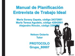 Manual de Planificación
Entrevista de Trabajo Ideal
María Sorany Zapata, código 24372661
María Teresa Agudelo, código 42842681
Alejandro Rincón, código 3396697
Nelson Octavio
Tutor
PROTOCOLO
Grupo_80007
 