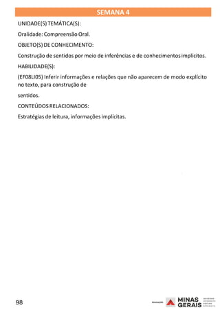 98 2008
SEMANA 4
UNIDADE(S)TEMÁTICA(S):
Oralidade: Compreensão Oral.
OBJETO(S)DE CONHECIMENTO:
Construção de sentidos por meio de inferências e de conhecimentos implícitos.
HABILIDADE(S):
(EF08LI05) Inferir informações e relações que não aparecem de modo explícito
no texto, para construção de
sentidos.
CONTEÚDOSRELACIONADOS:
Estratégias de leitura, informações implícitas.
2008
2008
 
