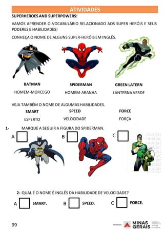 99 2008
ATIVIDADES
SUPERHEROES AND SUPERPOWERS:
2008
VAMOS APRENDER O VOCABULÁRIO RELACIONADO AOS SUPER HERÓIS E SEUS
PODERES E HABILIDADES!
CONHEÇA O NOME DE ALGUNS SUPER-HERÓIS EM INGLÊS.
BATMAN
HOMEM-MORCEGO
SPIDERMAN
HOMEM-ARANHA
GREEN LATERN
LANTERNA VERDE
VEJA TAMBÉM O NOME DE ALGUMAS HABILIDADES.
SMART
ESPERTO
SPEED
VELOCIDADE
FORCE
FORÇA
1- MARQUE A SEGUIR A FIGURA DO SPIDERMAN.
A B C
2008
2- QUAL É O NOME É INGLÊS DA HABILIDADE DE VELOCIDADE?
A SMART. B SPEED. C FORCE.
 