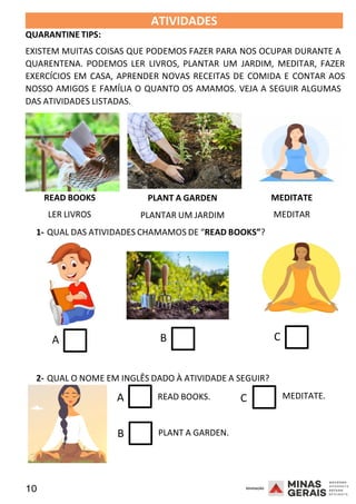 10 2008
QUARANTINE TIPS:
ATIVIDADES 2008
EXISTEM MUITAS COISAS QUE PODEMOS FAZER PARA NOS OCUPAR DURANTE A
QUARENTENA. PODEMOS LER LIVROS, PLANTAR UM JARDIM, MEDITAR, FAZER
EXERCÍCIOS EM CASA, APRENDER NOVAS RECEITAS DE COMIDA E CONTAR AOS
NOSSO AMIGOS E FAMÍLIA O QUANTO OS AMAMOS. VEJA A SEGUIR ALGUMAS
DAS ATIVIDADES LISTADAS.
READ BOOKS
LER LIVROS
PLANT A GARDEN
PLANTAR UM JARDIM
MEDITATE
MEDITAR
1- QUAL DAS ATIVIDADES CHAMAMOS DE “READ BOOKS”?
A B C
2- QUAL O NOME EM INGLÊS DADO À ATIVIDADE A SEGUIR?
A READ BOOKS. C
B PLANT A GARDEN.
2008
MEDITATE.
 