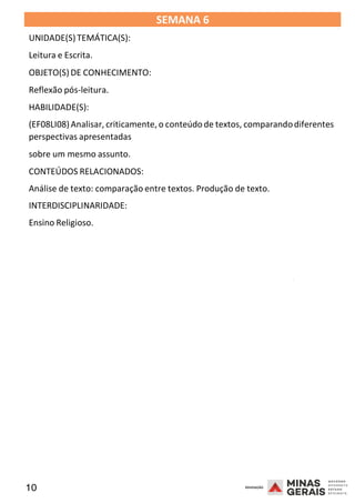 10 2008
SEMANA 6
UNIDADE(S)TEMÁTICA(S):
Leitura e Escrita.
OBJETO(S) DE CONHECIMENTO:
Reflexão pós-leitura.
HABILIDADE(S):
(EF08LI08)Analisar, criticamente,o conteúdo de textos, comparandodiferentes
perspectivas apresentadas
sobre um mesmo assunto.
CONTEÚDOS RELACIONADOS:
Análise de texto: comparação entre textos. Produção de texto.
INTERDISCIPLINARIDADE:
Ensino Religioso.
2008
2008
 