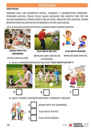 10 2008
2008
GRATITUDE:
ATIVIDADES 2008
EMBORA SEJA UM MOMENTO DIFÍCIL, DURANTE A QUARENTENA PODEMOS
PERCEBER MUITAS COISAS PELAS QUAIS DEVEMOS SER GRATOS POR TER EM
ALGUM MOMENTO, COMO ESTAR COM OS AVÓS, BRINCAR COM AMIGOS, PODER
BRINCAR COM SEU BICHO DE ESTIMAÇÃO E ESTAR COM SAÚDE.
VEJA A SEGUIR ALGUNS MOTIVOS LISTADOS PARA SERMOS GRATOS.
BEING WITH THE
GRANDMA.
ESTAR COM OS AVÓS.
PLAY WITH THE PET.
BRINCAR COM O BICHO DE
ESTIMAÇÃO.
PLAY WITH FRIENDS.
BRINCAR COM AMIGOS.
1- QUAL A IMAGEM REPRESENTADA POR “PLAY WITH THE PET”?
A B C
2- QUAL O NOME PODEMOS DAR PARA A IMAGEM A SEGUIR?
A BEING WITH THE GRANDMA.
B PLAY WITH THE PET.
C PLAY WITH FRIENDS.
 