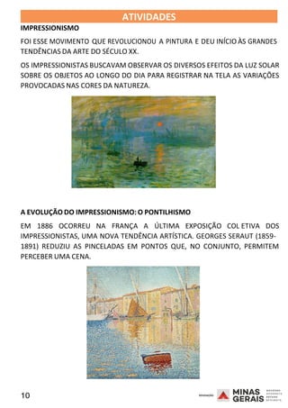 10 2008
IMPRESSIONISMO
ATIVIDADES 2008
FOI ESSE MOVIMENTO QUE REVOLUCIONOU A PINTURA E DEU INÍCIO ÀS GRANDES
TENDÊNCIAS DA ARTE DO SÉCULO XX.
OS IMPRESSIONISTAS BUSCAVAM OBSERVAR OS DIVERSOS EFEITOS DA LUZ SOLAR
SOBRE OS OBJETOS AO LONGO DO DIA PARA REGISTRAR NA TELA AS VARIAÇÕES
PROVOCADAS NAS CORES DA NATUREZA.
A EVOLUÇÃO DO IMPRESSIONISMO: O PONTILHISMO
EM 1886 OCORREU NA FRANÇA A ÚLTIMA EXPOSIÇÃO COL
2 0 0 8
ETIVA DOS
IMPRESSIONISTAS, UMA NOVA TENDÊNCIA ARTÍSTICA. GEORGES SERAUT (1859-
1891) REDUZIU AS PINCELADAS EM PONTOS QUE, NO CONJUNTO, PERMITEM
PERCEBER UMA CENA.
 