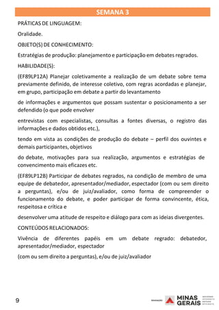 9 2008
SEMANA 3
PRÁTICAS DE LINGUAGEM:
Oralidade.
OBJETO(S) DE CONHECIMENTO:
Estratégias de produção: planejamento e participação em debates regrados.
HABILIDADE(S):
(EF89LP12A) Planejar coletivamente a realização de um debate sobre tema
previamente definido, de interesse coletivo, com regras acordadas e planejar,
em grupo, participação em debate a partir do levantamento
de informações e argumentos que possam sustentar o posicionamento a ser
defendido (o que pode envolver
entrevistas com especialistas, consultas a fontes diversas, o registro das
informações e dados obtidos etc.),
tendo em vista as condições de produção do debate – perfil dos ouvintes e
demais participantes, objetivos
do debate, motivações para sua realização, argumentos e estratégias de
convencimento mais eficazes etc.
2008
(EF89LP12B) Participar de debates regrados, na condição de membro de uma
equipe de debatedor, apresentador/mediador, espectador (com ou sem direito
a perguntas), e/ou de juiz/avaliador, como forma de compreender o
funcionamento do debate, e poder participar de forma convincente, ética,
respeitosa e crítica e
desenvolver uma atitude de respeito e diálogo para com as ideias divergentes.
CONTEÚDOS RELACIONADOS:
Vivência de diferentes papéis em um debate regrado: debatedor,
apresentador/mediador, espectador
(com ou sem direito a perguntas), e/ou de juiz/avaliador
2008
 