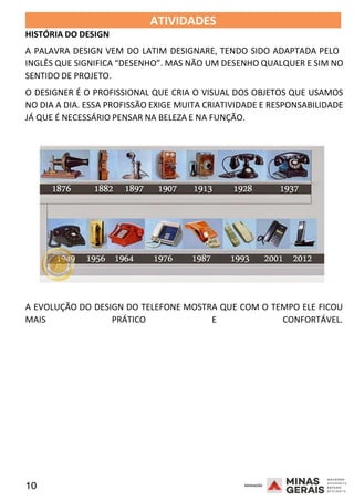 10 2008
2008
HISTÓRIA DO DESIGN
ATIVIDADES 2008
A PALAVRA DESIGN VEM DO LATIM DESIGNARE, TENDO SIDO ADAPTADA PELO
INGLÊS QUE SIGNIFICA “DESENHO”. MAS NÃO UM DESENHO QUALQUER E SIM NO
SENTIDO DE PROJETO.
O DESIGNER É O PROFISSIONAL QUE CRIA O VISUAL DOS OBJETOS QUE USAMOS
NO DIA A DIA. ESSA PROFISSÃO EXIGE MUITA CRIATIVIDADE E RESPONSABILIDADE
JÁ QUE É NECESSÁRIO PENSAR NA BELEZA E NA FUNÇÃO.
A EVOLUÇÃO DO DESIGN DO TELEFONE MOSTRA QUE COM O TEMPO ELE FICOU
MAIS PRÁTICO E CONFORTÁVEL.
 