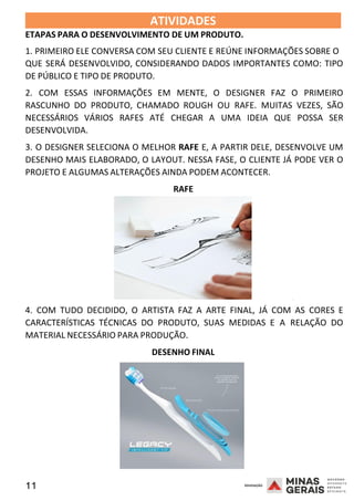 11 2008
ATIVIDADES
ETAPAS PARA O DESENVOLVIMENTO DE UM PRODUTO.
2008
1. PRIMEIRO ELE CONVERSA COM SEU CLIENTE E REÚNE INFORMAÇÕES SOBRE O
QUE SERÁ DESENVOLVIDO, CONSIDERANDO DADOS IMPORTANTES COMO: TIPO
DE PÚBLICO E TIPO DE PRODUTO.
2. COM ESSAS INFORMAÇÕES EM MENTE, O DESIGNER FAZ O PRIMEIRO
RASCUNHO DO PRODUTO, CHAMADO ROUGH OU RAFE. MUITAS VEZES, SÃO
NECESSÁRIOS VÁRIOS RAFES ATÉ CHEGAR A UMA IDEIA QUE POSSA SER
DESENVOLVIDA.
3. O DESIGNER SELECIONA O MELHOR RAFE E, A PARTIR DELE, DESENVOLVE UM
DESENHO MAIS ELABORADO, O LAYOUT. NESSA FASE, O CLIENTE JÁ PODE VER O
PROJETO E ALGUMAS ALTERAÇÕES AINDA PODEM ACONTECER.
RAFE
2008
4. COM TUDO DECIDIDO, O ARTISTA FAZ A ARTE FINAL, JÁ COM AS CORES E
CARACTERÍSTICAS TÉCNICAS DO PRODUTO, SUAS MEDIDAS E A RELAÇÃO DO
MATERIAL NECESSÁRIO PARA PRODUÇÃO.
DESENHO FINAL
 