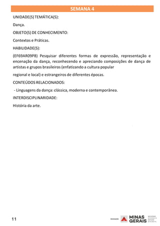 11 2008
SEMANA 4
UNIDADE(S)TEMÁTICA(S):
Dança.
OBJETO(S) DE CONHECIMENTO:
Contextos e Práticas.
HABILIDADE(S):
(EF69AR09P8) Pesquisar diferentes formas de expressão, representação e
encenação da dança, reconhecendo e apreciando composições de dança de
artistas e grupos brasileiros (enfatizando a cultura popular
regional e local) e estrangeiros de diferentes épocas.
CONTEÚDOS RELACIONADOS:
- Linguagens da dança: clássica, moderna e contemporânea.
INTERDISCIPLINARIDADE:
História da arte.
2008
2008
 