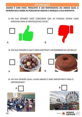 10 2008
2008
ATIVIDADES 2008
AGORA É COM VOCÊ, PERGUNTE A UM RESPONSÁVEL OU AMIGO QUAL A
OPINIÃO DELE SOBRE AS PERGUNTAS ABAIXO E MARQUE A SUA RESPOSTA:
1- EM SUA OPINIÃO VOCÊ CONCORDA QUE AS PESSOAS DEVEM USAR
MÁSCARA PARA SE PROTEGER DO COVID?
A B
2- EM SUA OPINIÃO O QUE É MAIS GOSTOSO? UM BOMBOM OU UM BOLO?
A B
3- EM SUA OPINIÃO QUAL LUGAR ABAIXO É MAIS IMPORTANTE PARA O
APRENDIZADO?
A B
 