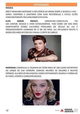 12 2008
MÚSICA
ATIVIDADES 2008
NÃO É NENHUMA NOVIDADE A INFLUÊNCIA DA MODA SOBRE A MÚSICA E VICE-
VERSA. CANTORES E CANTORAS COM SUAS REFERÊNCIAS E ESTILO ESTÃO
CONSTANTEMENTEINFLUENCIANDO ESTILISTAS.
ELVIS AARON PRESLEY, CONHECIDO COMO ELVIS, FOI
UM CANTOR, MÚSICO E ATOR ESTADUNIDENSE. TIDO COMO UM DOS MAIS
SIGNIFICANTES ÍCONES CULTURAIS POPULARES DO SÉCULO XX, ELE É
FREQUENTEMENTE CHAMADO DE O REI DO ROCK. ELE INFLUENCIA MUITO A
MODA DOS ANOS 60 COM SEU VISUAL E CORTE DE CABELO.
2008
MADONNA CONSEGUIU A FAÇANHA DE CRIAR MAIS DE 200 LOOKS DIFERENTES
AO LONGO DE SUA CARREIRA. GANHOU MILHÕES DE DÓLARES E MUITOS
PRÊMIOS. ELA NÃO SÓ INFLUENCIOU COMO EFETIVAMENTE MUDOU A FORMA DE
SE FAZER, VENDER E CONSUMIR MÚSICA.
 