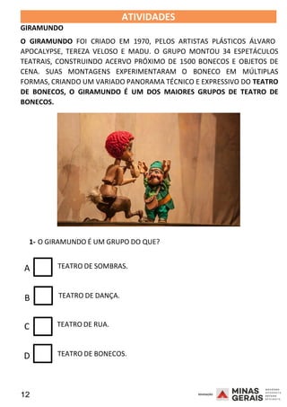12 2008
GIRAMUNDO
ATIVIDADES 2008
O GIRAMUNDO FOI CRIADO EM 1970, PELOS ARTISTAS PLÁSTICOS ÁLVARO
APOCALYPSE, TEREZA VELOSO E MADU. O GRUPO MONTOU 34 ESPETÁCULOS
TEATRAIS, CONSTRUINDO ACERVO PRÓXIMO DE 1500 BONECOS E OBJETOS DE
CENA. SUAS MONTAGENS EXPERIMENTARAM O BONECO EM MÚLTIPLAS
FORMAS, CRIANDO UM VARIADO PANORAMA TÉCNICO E EXPRESSIVO DO TEATRO
DE BONECOS, O GIRAMUNDO É UM DOS MAIORES GRUPOS DE TEATRO DE
BONECOS.
2008
1- O GIRAMUNDO É UM GRUPO DO QUE?
A TEATRO DE SOMBRAS.
B TEATRO DE DANÇA.
C TEATRO DE RUA.
D TEATRO DE BONECOS.
 