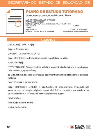12 2008
SECRETARIA DO ESTADO DE EDUCAÇÃO DE
2008
COMPONENTE CURRICULAR:Educação Física
ANO DE ESCOLARIDADE: 8º ANO EF
PET VOLUME: 02/2021
NOME DA ESCOLA: E.E. ARISTIDES JOSÉ TOLENTINO
ESTUDANTE: TURNO:
TURMA:
BIMESTRE: 2º TOTAL DE SEMANAS:
NÚMERO DE AULAS POR SEMANA: NÚMERO DE AULAS POR MÊS:
UNIDADE(S)TEMÁTICA(S):
Jogos e Brincadeiras.
OBJETO(S) DE CONHECIMENTO:
SEMANA 1
Jogos eletrônicos, sedentarismo,saúde e qualidade de vida.
HABILIDADE(S):
(EF89EF22MGP8) Compreendere validara importância da vivência e fruição das
brincadeiras e jogos ao longo 2008
da vida, refletindosobre fatores que podem influenciaro distanciamento dessas
práticas.
CONTEÚDOSRELACIONADOS:
Jogos eletrônicos: sentidos e significados. O sedentarismo associado aos
avanços das tecnologias digitais. Jogos eletrônicos: impactos na saúde e na
qualidade de vida. Influência da tecnologia sobre nossos
movimentos.
INTERDISCIPLINARIDADE:
Língua Portuguesa.
 