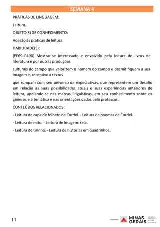 11 2008
SEMANA 4
PRÁTICAS DE LINGUAGEM:
Leitura.
OBJETO(S) DE CONHECIMENTO:
Adesão às práticas de leitura.
HABILIDADE(S):
(EF69LP49X) Mostrar-se interessado e envolvido pela leitura de livros de
literatura e por outras produções
culturais do campo que valorizem o homem do campo e desmitifiquem a sua
imagem e, receptivo a textos
que rompam com seu universo de expectativas, que representem um desafio
em relação às suas possibilidades atuais e suas experiências anteriores de
leitura, apoiando-se nas marcas linguísticas, em seu conhecimento sobre os
gêneros e a temática e nas orientações dadas pelo professor.
CONTEÚDOSRELACIONADOS:
- Leitura de capa de folheto de Cordel. - Leitura de poemas de Cordel.
- Leitura de mito. - Leitura de imagem: tela.
2008
- Leitura de tirinha. - Leitura de histórias em quadrinhos.
2008
 