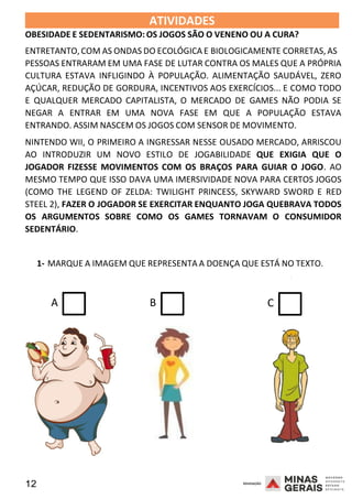 12 2008
ATIVIDADES
OBESIDADE E SEDENTARISMO: OS JOGOS SÃO O VENENO OU A CURA?
2008
ENTRETANTO,COM AS ONDAS DO ECOLÓGICA E BIOLOGICAMENTE CORRETAS, AS
PESSOAS ENTRARAM EM UMA FASE DE LUTAR CONTRA OS MALES QUE A PRÓPRIA
CULTURA ESTAVA INFLIGINDO À POPULAÇÃO. ALIMENTAÇÃO SAUDÁVEL, ZERO
AÇÚCAR, REDUÇÃO DE GORDURA, INCENTIVOS AOS EXERCÍCIOS... E COMO TODO
E QUALQUER MERCADO CAPITALISTA, O MERCADO DE GAMES NÃO PODIA SE
NEGAR A ENTRAR EM UMA NOVA FASE EM QUE A POPULAÇÃO ESTAVA
ENTRANDO. ASSIM NASCEM OS JOGOS COM SENSOR DE MOVIMENTO.
NINTENDO WII, O PRIMEIRO A INGRESSAR NESSE OUSADO MERCADO, ARRISCOU
AO INTRODUZIR UM NOVO ESTILO DE JOGABILIDADE QUE EXIGIA QUE O
JOGADOR FIZESSE MOVIMENTOS COM OS BRAÇOS PARA GUIAR O JOGO. AO
MESMO TEMPO QUE ISSO DAVA UMA IMERSIVIDADE NOVA PARA CERTOS JOGOS
(COMO THE LEGEND OF ZELDA: TWILIGHT PRINCESS, SKYWARD SWORD E RED
STEEL 2), FAZER O JOGADOR SE EXERCITAR ENQUANTO JOGA QUEBRAVA TODOS
OS ARGUMENTOS SOBRE COMO OS GAMES TORNAVAM O CONSUMIDOR
SEDENTÁRIO.
1- MARQUE A IMAGEM QUE REPRESENTA A DOENÇA QUE ESTÁ NO TEXTO.
2008
A B C
 