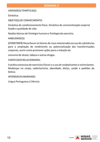 13 2008
SEMANA 2
UNIDADE(S)TEMÁTICA(S):
Ginástica.
OBJETO(S) DE CONHECIMENTO:
Ginástica de condicionamento físico. Ginástica de conscientização corporal
Saúde e qualidade de vida.
Noções básicas de fisiologia humana e fisiologia do exercício.
HABILIDADE(S):
(EF89EF09P8) Reconheceros fatores de risco relacionadosao uso de substâncias
para a ampliação do rendimento ou potencialização das transformações
corporais, assim como promover ações para a redução do
consumo de álcool, tabaco e outras drogas.
CONTEÚDOS RELACIONADOS:
A prática excessiva de exercícios físicos e o uso de anabolizantes e estimulantes.
Mudanças no corpo, sedentarismo, obesidade, dietas, saúde e padrões de
beleza.
INTERDISCIPLINARIDADE:
2008
Língua Portuguesa e Ciências.
2008
 