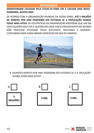 13 2008
ATIVIDADES 2008
SEDENTARISMO CAUSADO PELA COVID-19 PODE VIR A CAUSAR UMA NOVA
PANDEMIA, ALERTA OMS.
DE ACORDO COM A ORGANIZAÇÃO MUNDIAL DA SAÚDE (OMS), ATÉ 5 MILHÕES
DE MORTES POR ANO PODERIAM SER EVITADAS SE A POPULAÇÃO GLOBAL
FOSSE MAIS ATIVA. AS ESTATÍSTICAS DA ORGANIZAÇÃO MOSTRAM QUE UM EM
CADA QUATRO ADULTOS E QUATRO EM CADA CINCO ADOLESCENTES NO MUNDO
NÃO PRATICAM ATIVIDADE FÍSICA SUFICIENTE. MULHERES E MENINAS
COSTUMAM FAZER AINDA MENOS EXERCÍCIOS DO QUE OS HOMENS.
1- QUANTAS MORTES POR ANO PODERIAM SER EVITADAS SE A
20
P
08
GLOBAL FOSSE MAIS ATIVA?
OPULAÇÃO
A B C
5
MILHÕES
2 MIL 5 MIL
 