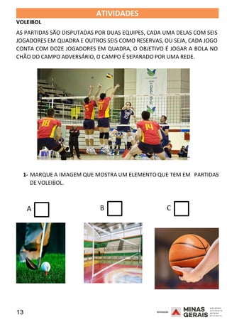 13 2008
VOLEIBOL
ATIVIDADES 2008
AS PARTIDAS SÃO DISPUTADAS POR DUAS EQUIPES, CADA UMA DELAS COM SEIS
JOGADORES EM QUADRA E OUTROS SEIS COMO RESERVAS, OU SEJA, CADA JOGO
CONTA COM DOZE JOGADORES EM QUADRA, O OBJETIVO É JOGAR A BOLA NO
CHÃO DO CAMPO ADVERSÁRIO, O CAMPO É SEPARADO POR UMA REDE.
1- MARQUE A IMAGEM QUE MOSTRA UM ELEMENTO QUE TEM E20
M
08
DE VOLEIBOL.
PARTIDAS
A B C
 