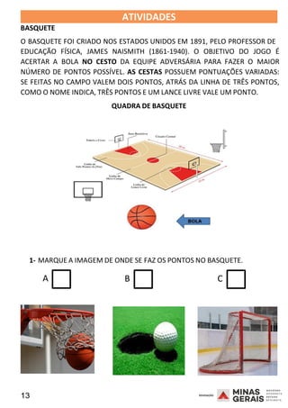 13 2008
2008
BASQUETE
ATIVIDADES 2008
O BASQUETE FOI CRIADO NOS ESTADOS UNIDOS EM 1891, PELO PROFESSOR DE
EDUCAÇÃO FÍSICA, JAMES NAISMITH (1861-1940). O OBJETIVO DO JOGO É
ACERTAR A BOLA NO CESTO DA EQUIPE ADVERSÁRIA PARA FAZER O MAIOR
NÚMERO DE PONTOS POSSÍVEL. AS CESTAS POSSUEM PONTUAÇÕES VARIADAS:
SE FEITAS NO CAMPO VALEM DOIS PONTOS, ATRÁS DA LINHA DE TRÊS PONTOS,
COMO O NOME INDICA, TRÊS PONTOS E UM LANCE LIVRE VALE UM PONTO.
QUADRA DE BASQUETE
1- MARQUE A IMAGEM DE ONDE SE FAZ OS PONTOS NO BASQUETE.
A B C
 