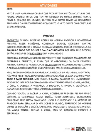 12 2008
MITO
ATIVIDADES 2008
MITO É UMA NARRATIVA POPULAR QUE FAZ PARTE DA HISTÓRIA CULTURAL DOS
POVOS. EXISTEM MITOS QUE TENTAM EXPLICAR DE FORMA SIMPLES PARA O
POVO A CRIAÇÃO DO MUNDO; OUTROS TÊM COMO TEMAS AS DIVINDADES
RELIGIOSAS, O APARECIMENTO DO HOMEM ETC. O MITO CONTA COM CRIATURAS
E SERES MÍSTICOS.
PANDORA
PROMETEU ENSINOU DIVERSAS COISAS AO HOMEM. ENSINOU A DOMESTICAR
ANIMAIS, FAZER REMÉDIOS, CONSTRUIR BARCOS, ESCREVER, CANTAR,
INTERPRETAR SONHOS E BUSCAR RIQUEZAS MINERAIS. PORÉM, IRRITOU ZEUS AO
ROUBAR O FOGO DOS DEUSES E DÁ-LO AOS HOMENS. POR ISSO, ZEUS DECIDIU,
ENTÃO, VINGAR-SE DE PROMETEU E DA HUMANIDADE.
CERTO DIA, PANDORA LEMBROU DO PRESENTE QUE OS DEUSES MANDARAM-NA
ENTREGAR A EPIMETEU, E ASSIM QUE SE APROXIMOU DA CAIXA EPIMETEU
ALERTOU-A PARA SE AFASTAR, POIS PROMETEU LHE RECOMENDOU QUE JAMAIS
A ABRISSE, CASO CONTRÁRIO, OS ESPÍRITOS DO MAL RECAIRIAM SOBRE ELES.
MAS, APESAR DAQUELAS PALAVRAS, A CURIOSIDADE DA MULHER A2 00
U
8
MENTAVA;
NÃO MAIS RESISTINDO,ESPEROU QUE O MARIDO SAÍSSE DE CASA E CORREUPARA
ABRIR A CAIXA PROIBIDA. MAL ERGUEU A TAMPA, PANDORA DEU UM GRITO DE
PAVOR E DO INTERIOR DA CAIXA SAÍRAM MONSTROS HORRÍVEIS: O MAL, A FOME,
O ÓDIO, A DOENÇA, A VINGANÇA, A LOUCURA, A INVEJA, A VIOLÊNCIA, A
GANÂNCIA E MUITOS OUTROS ESPÍRITOS MALÉFICOS...
QUANDO VOLTOU A LACRAR A CAIXA, CONSEGUIU PRENDER ALí UM ÚNICO
ESPÍRITO, A ESPERANÇA. ASSIM, ENTÃO, TUDO ACONTECEU EXATAMENTE
CONFORME ZEUS HAVIA PLANEJADO. USOU A CURIOSIDADE E A MENTIRA DE
PANDORA PARA ESPALHAR O MAL SOBRE O MUNDO, TORNANDO OS HOMENS
DUROS DE CORAÇÃO E CRUÉIS, CASTIGANDO PROMETEU E TODA A HUMANIDADE.
ELA AINDA TENTOU FECHAR A CAIXA, MAS SÓ CONSEGUIU PRENDER A
ESPERANÇA.
 
