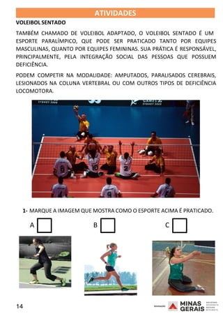14 2008
2008
VOLEIBOL SENTADO
ATIVIDADES 2008
TAMBÉM CHAMADO DE VOLEIBOL ADAPTADO, O VOLEIBOL SENTADO É UM
ESPORTE PARALÍMPICO, QUE PODE SER PRATICADO TANTO POR EQUIPES
MASCULINAS, QUANTO POR EQUIPES FEMININAS. SUA PRÁTICA É RESPONSÁVEL,
PRINCIPALMENTE, PELA INTEGRAÇÃO SOCIAL DAS PESSOAS QUE POSSUEM
DEFICIÊNCIA.
PODEM COMPETIR NA MODALIDADE: AMPUTADOS, PARALISADOS CEREBRAIS,
LESIONADOS NA COLUNA VERTEBRAL OU COM OUTROS TIPOS DE DEFICIÊNCIA
LOCOMOTORA.
1- MARQUE A IMAGEM QUE MOSTRA COMO O ESPORTE ACIMA É PRATICADO.
A B C
 