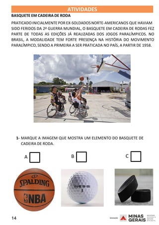 14 2008
ATIVIDADES
BASQUETE EM CADEIRA DE RODA
2008
PRATICADO INICIALMENTEPOR EX-SOLDADOS NORTE-AMERICANOS QUE HAVIAM
SIDO FERIDOS DA 2ª GUERRA MUNDIAL, O BASQUETE EM CADEIRA DE RODAS FEZ
PARTE DE TODAS AS EDIÇÕES JÁ REALIZADAS DOS JOGOS PARALÍMPICOS. NO
BRASIL, A MODALIDADE TEM FORTE PRESENÇA NA HISTÓRIA DO MOVIMENTO
PARALÍMPICO, SENDO A PRIMEIRA A SER PRATICADA NO PAÍS, A PARTIR DE 1958.
2008
1- MARQUE A IMAGEM QUE MOSTRA UM ELEMENTO DO BASQUETE DE
CADEIRA DE RODA.
A B C
 