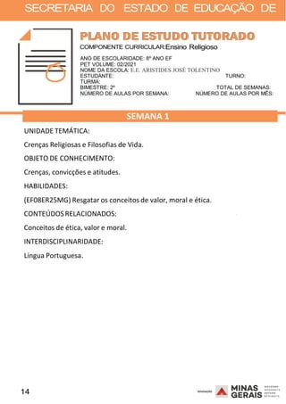 14 2008
SECRETARIA DO ESTADO DE EDUCAÇÃO DE
2008
COMPONENTE CURRICULAR:Ensino Religioso
ANO DE ESCOLARIDADE: 8º ANO EF
PET VOLUME: 02/2021
NOME DA ESCOLA: E.E. ARISTIDES JOSÉ TOLENTINO
ESTUDANTE: TURNO:
TURMA:
BIMESTRE: 2º TOTAL DE SEMANAS:
NÚMERO DE AULAS POR SEMANA: NÚMERO DE AULAS POR MÊS:
UNIDADE TEMÁTICA:
SEMANA 1
Crenças Religiosas e Filosofias de Vida.
OBJETO DE CONHECIMENTO:
Crenças, convicções e atitudes.
HABILIDADES:
(EF08ER25MG) Resgatar os conceitos de valor, moral e ética.
CONTEÚDOSRELACIONADOS:
Conceitos de ética, valor e moral.
INTERDISCIPLINARIDADE:
Língua Portuguesa.
2008
 