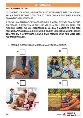 14 2008
2008
VALOR, MORAL E ÉTICA
ATIVIDADES 2008
OS CONCEITOS DE MORAL, VALOR E ÉTICA SÃO INTERLIGADOS. ELES COLABORAM
PARA A BUSCA PESSOAL E COLETIVA PELO BEM, PARA A FELICIDADE E A BOA
CONVIVÊNCIA EM SOCIEDADE.
A ÉTICA É UMA REFLEXÃO CRÍTICA SOBRE O QUE A MORAL ENTENDE COMO CERTO
OU ERRADO, A ÉTICA TEM O PAPEL DE VER SE ALGO É BOM OU RUIM, POR
EXEMPLO, BATER EM UM CACHORRINHO NA RUA É ANTIÉTICO POIS ESTÁ
FAZENDO APENAS O MAL AO BICHINHO, E AJUDAR UMA IDOSA A CARREGAR AS
COMPRAS OU A ATRAVESSAR A RUA É UMA ATITUDE ÉTICA POIS VOCÊ ESTÁ
AJUDANDO ALGUÉM.
1- MARQUE A IMAGEM QUE MOSTRA UMA ATITUDE ANTIÉTICA.
A B
C D
 