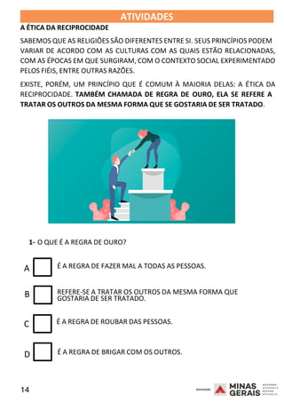 14 2008
B
A ÉTICA DA RECIPROCIDADE
ATIVIDADES 2008
SABEMOS QUE AS RELIGIÕES SÃO DIFERENTES ENTRE SI. SEUS PRINCÍPIOS PODEM
VARIAR DE ACORDO COM AS CULTURAS COM AS QUAIS ESTÃO RELACIONADAS,
COM AS ÉPOCAS EM QUE SURGIRAM, COM O CONTEXTO SOCIAL EXPERIMENTADO
PELOS FIÉIS, ENTRE OUTRAS RAZÕES.
EXISTE, PORÉM, UM PRINCÍPIO QUE É COMUM À MAIORIA DELAS: A ÉTICA DA
RECIPROCIDADE. TAMBÉM CHAMADA DE REGRA DE OURO, ELA SE REFERE A
TRATAR OS OUTROS DA MESMA FORMA QUE SE GOSTARIA DE SER TRATADO.
2008
1- O QUE É A REGRA DE OURO?
A É A REGRA DE FAZER MAL A TODAS AS PESSOAS.
REFERE-SE A TRATAR OS OUTROS DA MESMA FORMA QUE
GOSTARIA DE SER TRATADO.
C É A REGRA DE ROUBAR DAS PESSOAS.
D É A REGRA DE BRIGAR COM OS OUTROS.
 