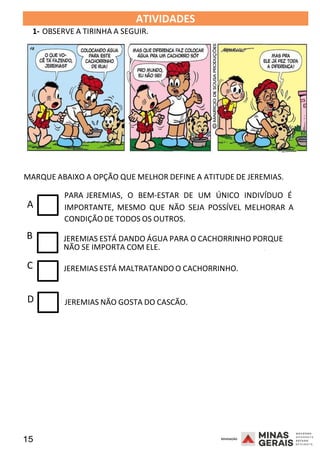 15 2008
ATIVIDADES
1- OBSERVE A TIRINHA A SEGUIR.
MARQUE ABAIXO A OPÇÃO QUE MELHOR DEFINE A ATITUDE DE JEREMIAS.
PARA JEREMIAS, O BEM-ESTAR DE UM ÚNICO INDIVÍDUO É
A IMPORTANTE, MESMO QUE NÃO SEJA POSSÍVEL MELHORAR A
CONDIÇÃO DE TODOS OS OUTROS.
B JEREMIAS ESTÁ DANDO ÁGUA PARA O CACHORRINHO PORQUE
2008
NÃO SE IMPORTA COM ELE.
C JEREMIAS ESTÁ MALTRATANDO O CACHORRINHO.
2008
D JEREMIAS NÃO GOSTA DO CASCÃO.
 